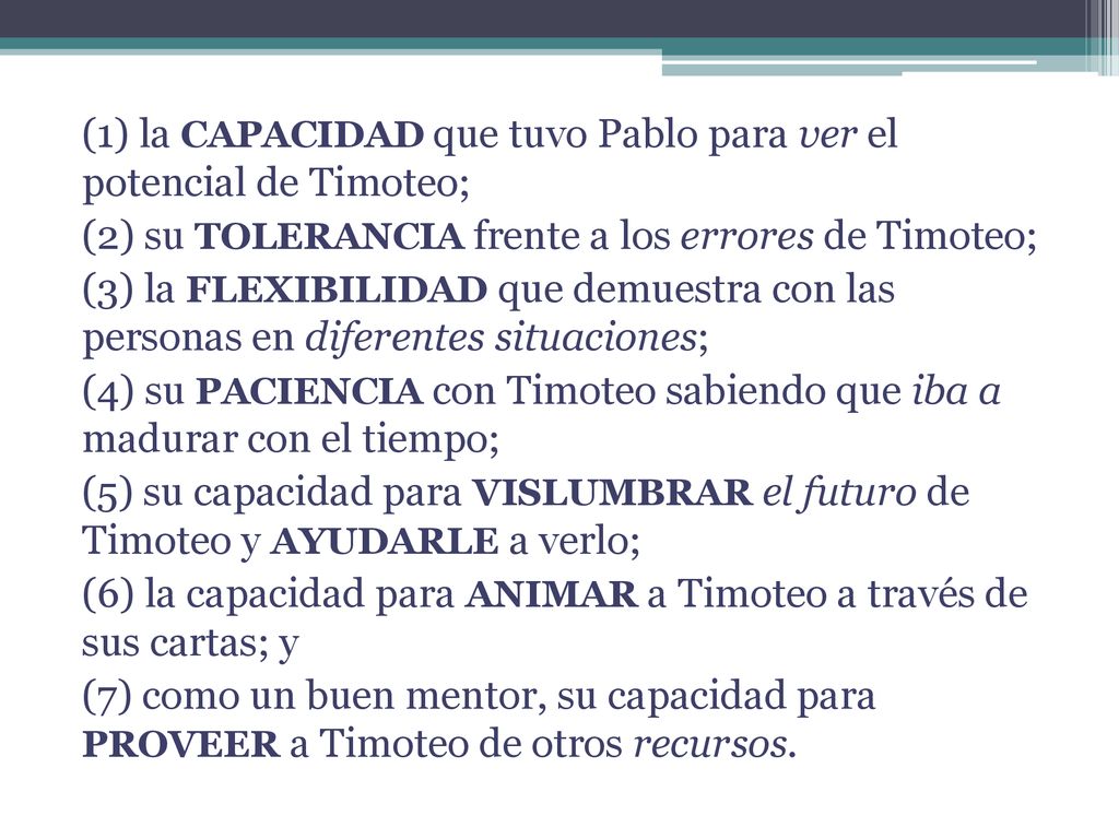 (1) la CAPACIDAD que tuvo Pablo para ver el potencial de Timoteo; (2) su TOLERANCIA frente a los errores de Timoteo; (3) la FLEXIBILIDAD que demuestra con las personas en diferentes situaciones; (4) su PACIENCIA con Timoteo sabiendo que iba a madurar con el tiempo; (5) su capacidad para VISLUMBRAR el futuro de Timoteo y AYUDARLE a verlo; (6) la capacidad para ANIMAR a Timoteo a través de sus cartas; y (7) como un buen mentor, su capacidad para PROVEER a Timoteo de otros recursos.