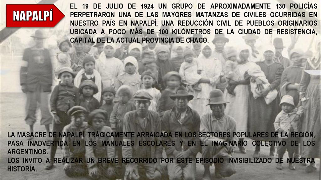 EL 19 DE JULIO DE 1924 UN GRUPO DE APROXIMADAMENTE 130 POLICÍAS PERPETRARON UNA DE LAS MAYORES MATANZAS DE CIVILES OCURRIDAS EN NUESTRO PAÍS EN NAPALPÍ, UNA REDUCCIÓN CIVIL DE PUEBLOS ORIGINARIOS UBICADA A POCO MÁS DE 100 KILÓMETROS DE LA CIUDAD DE RESISTENCIA, CAPITAL DE LA ACTUAL PROVINCIA DE CHACO.