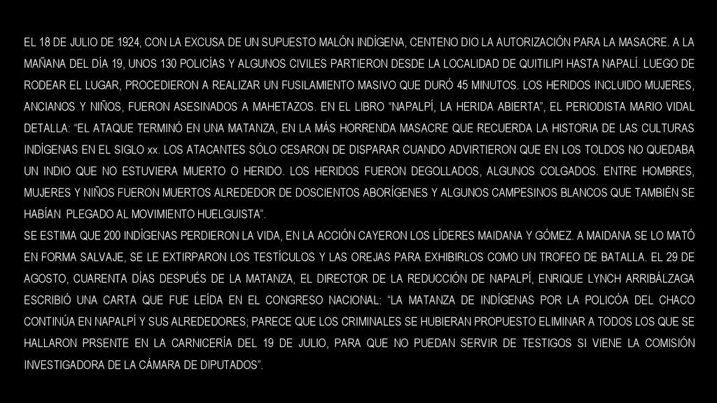 EL 18 DE JULIO DE 1924, CON LA EXCUSA DE UN SUPUESTO MALÓN INDÍGENA, CENTENO DIO LA AUTORIZACIÓN PARA LA MASACRE. A LA MAÑANA DEL DÍA 19, UNOS 130 POLICÍAS Y ALGUNOS CIVILES PARTIERON DESDE LA LOCALIDAD DE QUITILIPI HASTA NAPALÍ. LUEGO DE RODEAR EL LUGAR, PROCEDIERON A REALIZAR UN FUSILAMIENTO MASIVO QUE DURÓ 45 MINUTOS. LOS HERIDOS INCLUIDO MUJERES, ANCIANOS Y NIÑOS, FUERON ASESINADOS A MAHETAZOS. EN EL LIBRO NAPALPÍ, LA HERIDA ABIERTA , EL PERIODISTA MARIO VIDAL DETALLA: EL ATAQUE TERMINÓ EN UNA MATANZA, EN LA MÁS HORRENDA MASACRE QUE RECUERDA LA HISTORIA DE LAS CULTURAS INDÍGENAS EN EL SIGLO xx. LOS ATACANTES SÓLO CESARON DE DISPARAR CUANDO ADVIRTIERON QUE EN LOS TOLDOS NO QUEDABA UN INDIO QUE NO ESTUVIERA MUERTO O HERIDO. LOS HERIDOS FUERON DEGOLLADOS, ALGUNOS COLGADOS. ENTRE HOMBRES, MUJERES Y NIÑOS FUERON MUERTOS ALREDEDOR DE DOSCIENTOS ABORÍGENES Y ALGUNOS CAMPESINOS BLANCOS QUE TAMBIÉN SE HABÍAN PLEGADO AL MOVIMIENTO HUELGUISTA .