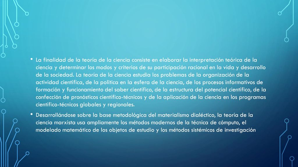 La finalidad de la teoría de la ciencia consiste en elaborar la interpretación teórica de la ciencia y determinar los modos y criterios de su participación racional en la vida y desarrollo de la sociedad. La teoría de la ciencia estudia los problemas de la organización de la actividad científica, de la política en la esfera de la ciencia, de los procesos informativos de formación y funcionamiento del saber científico, de la estructura del potencial científico, de la confección de pronósticos científico-técnicos y de la aplicación de la ciencia en los programas científico-técnicos globales y regionales.