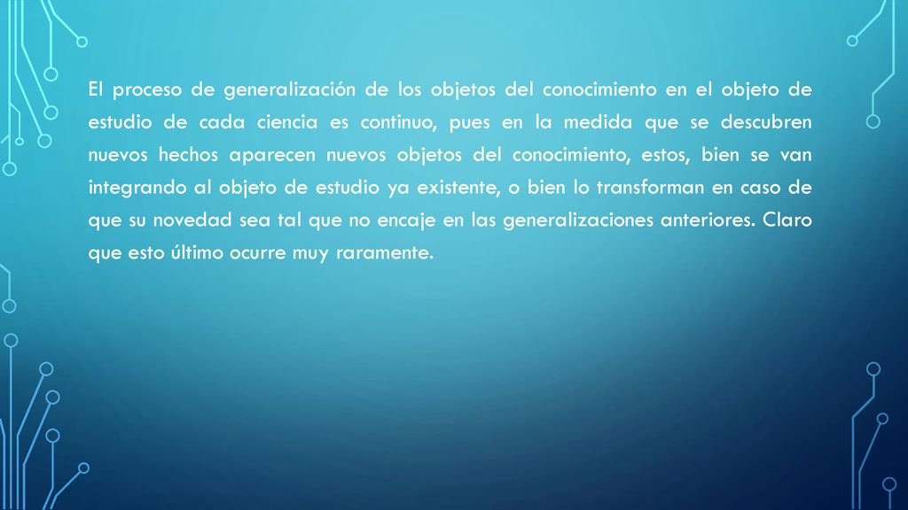El proceso de generalización de los objetos del conocimiento en el objeto de estudio de cada ciencia es continuo, pues en la medida que se descubren nuevos hechos aparecen nuevos objetos del conocimiento, estos, bien se van integrando al objeto de estudio ya existente, o bien lo transforman en caso de que su novedad sea tal que no encaje en las generalizaciones anteriores.