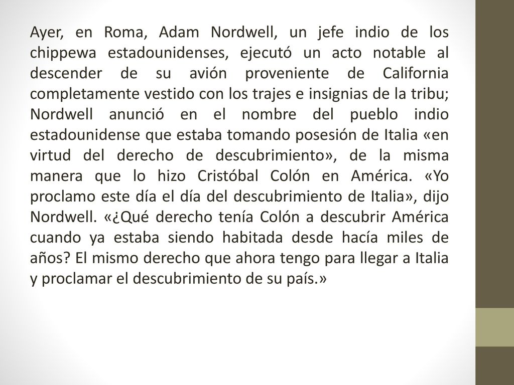Ayer, en Roma, Adam Nordwell, un jefe indio de los chippewa estadounidenses, ejecutó un acto notable al descender de su avión proveniente de California completamente vestido con los trajes e insignias de la tribu; Nordwell anunció en el nombre del pueblo indio estadounidense que estaba tomando posesión de Italia «en virtud del derecho de descubrimiento», de la misma manera que lo hizo Cristóbal Colón en América.