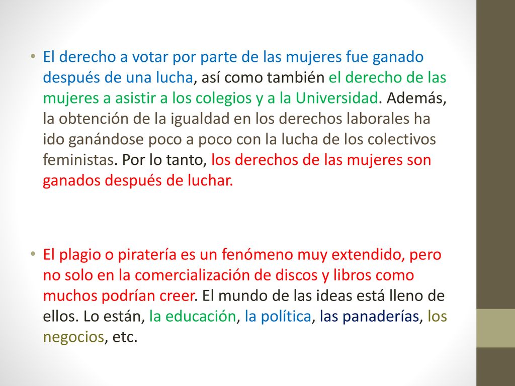 El derecho a votar por parte de las mujeres fue ganado después de una lucha, así como también el derecho de las mujeres a asistir a los colegios y a la Universidad. Además, la obtención de la igualdad en los derechos laborales ha ido ganándose poco a poco con la lucha de los colectivos feministas. Por lo tanto, los derechos de las mujeres son ganados después de luchar.
