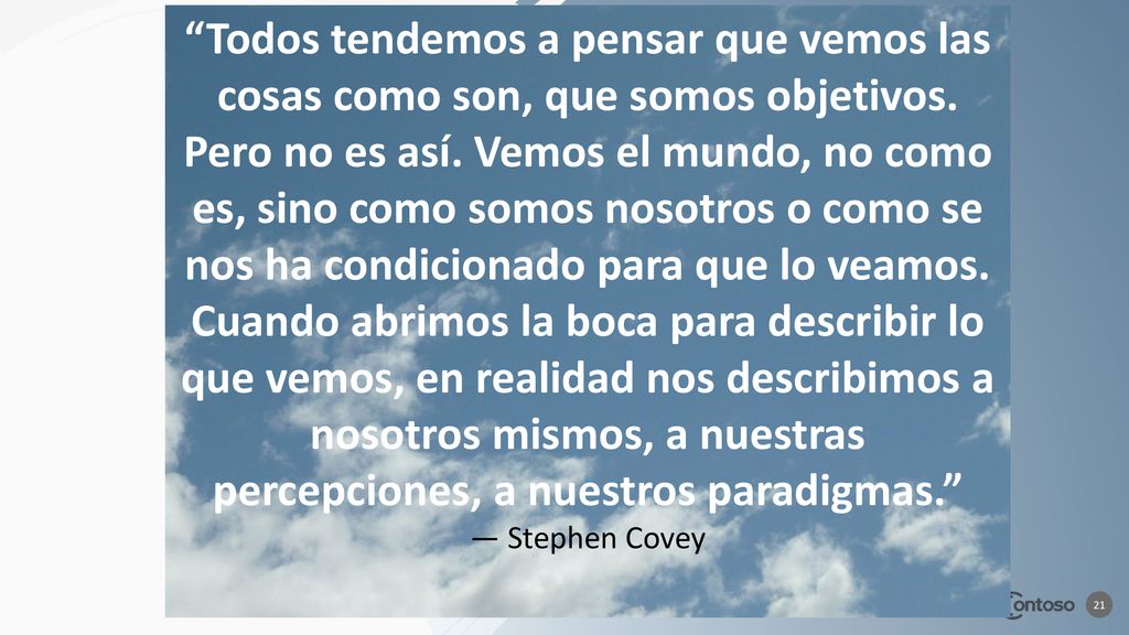 Todos tendemos a pensar que vemos las cosas como son, que somos objetivos. Pero no es así. Vemos el mundo, no como es, sino como somos nosotros o como se nos ha condicionado para que lo veamos. Cuando abrimos la boca para describir lo que vemos, en realidad nos describimos a nosotros mismos, a nuestras percepciones, a nuestros paradigmas.
