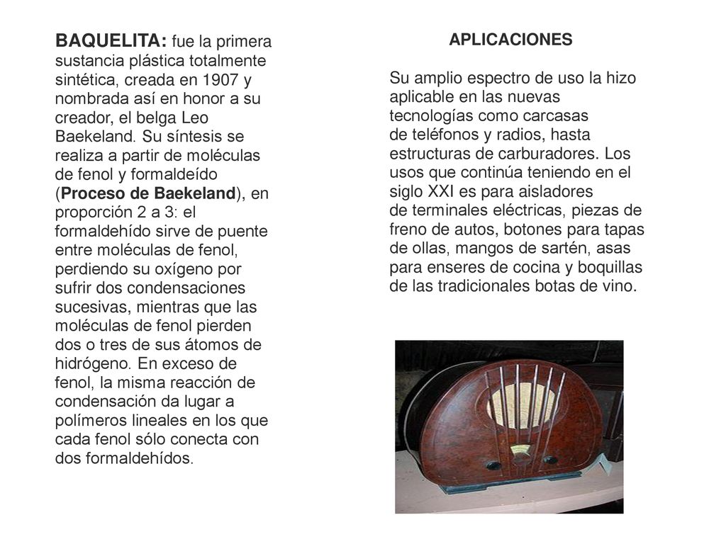 BAQUELITA: fue la primera sustancia plástica totalmente sintética, creada en 1907 y nombrada así en honor a su creador, el belga Leo Baekeland. Su síntesis se realiza a partir de moléculas de fenol y formaldeído