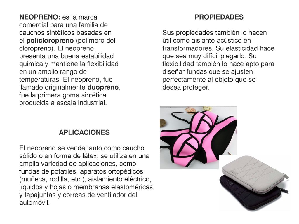 NEOPRENO: es la marca comercial para una familia de cauchos sintéticos basadas en el policloropreno (polímero del cloropreno). El neopreno presenta una buena estabilidad química y mantiene la flexibilidad en un amplio rango de temperaturas. El neopreno, fue llamado originalmente duopreno, fue la primera goma sintética producida a escala industrial.