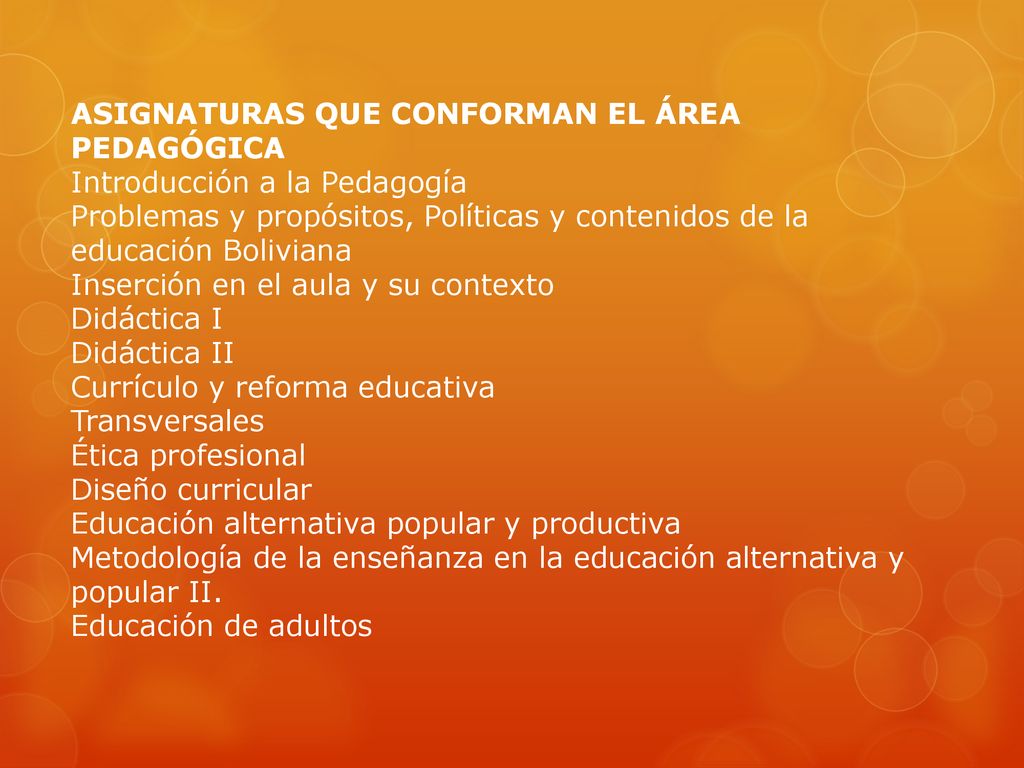ASIGNATURAS QUE CONFORMAN EL ÁREA PEDAGÓGICA Introducción a la Pedagogía Problemas y propósitos, Políticas y contenidos de la educación Boliviana Inserción en el aula y su contexto Didáctica I Didáctica II Currículo y reforma educativa Transversales Ética profesional Diseño curricular Educación alternativa popular y productiva Metodología de la enseñanza en la educación alternativa y popular II.
