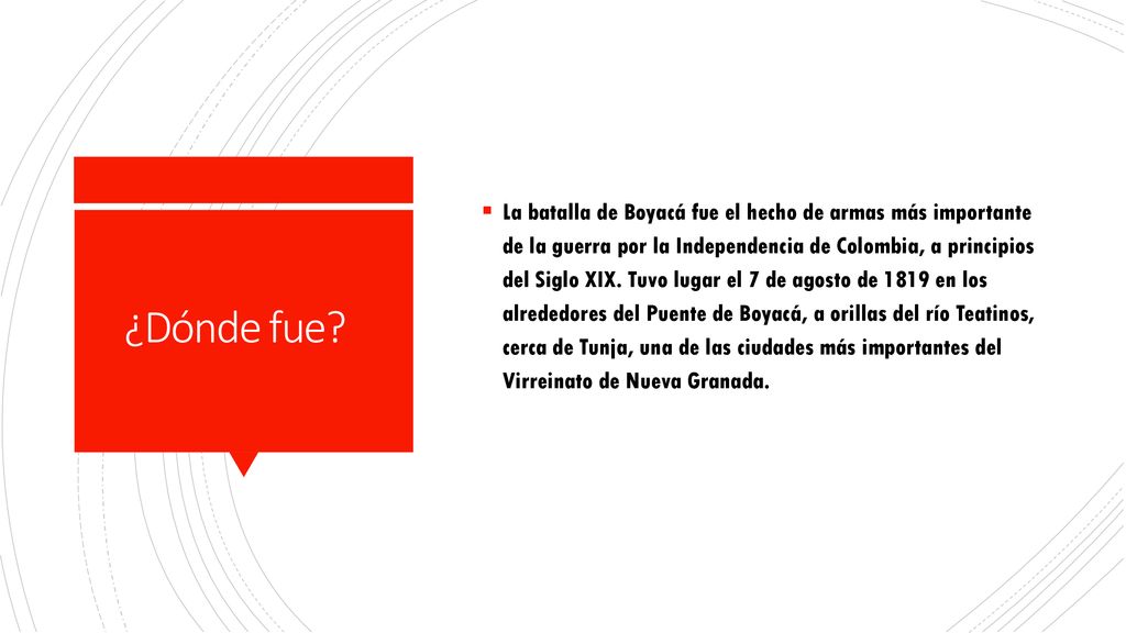 La batalla de Boyacá fue el hecho de armas más importante de la guerra por la Independencia de Colombia, a principios del Siglo XIX. Tuvo lugar el 7 de agosto de 1819 en los alrededores del Puente de Boyacá, a orillas del río Teatinos, cerca de Tunja, una de las ciudades más importantes del Virreinato de Nueva Granada.