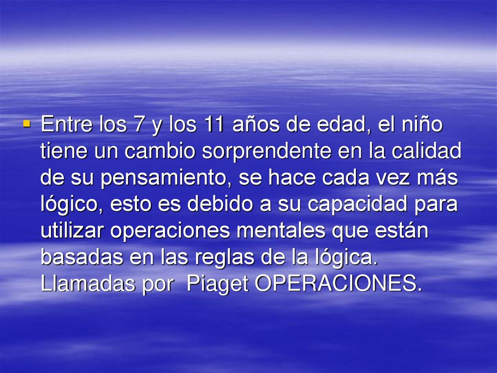 Entre los 7 y los 11 años de edad, el niño tiene un cambio sorprendente en la calidad de su pensamiento, se hace cada vez más lógico, esto es debido a su capacidad para utilizar operaciones mentales que están basadas en las reglas de la lógica.