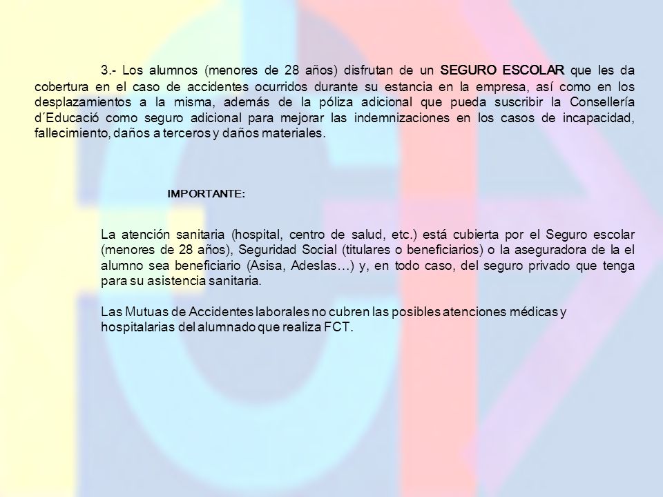 3.- Los alumnos (menores de 28 años) disfrutan de un SEGURO ESCOLAR que les da cobertura en el caso de accidentes ocurridos durante su estancia en la empresa, así como en los desplazamientos a la misma, además de la póliza adicional que pueda suscribir la Consellería d´Educació como seguro adicional para mejorar las indemnizaciones en los casos de incapacidad, fallecimiento, daños a terceros y daños materiales.