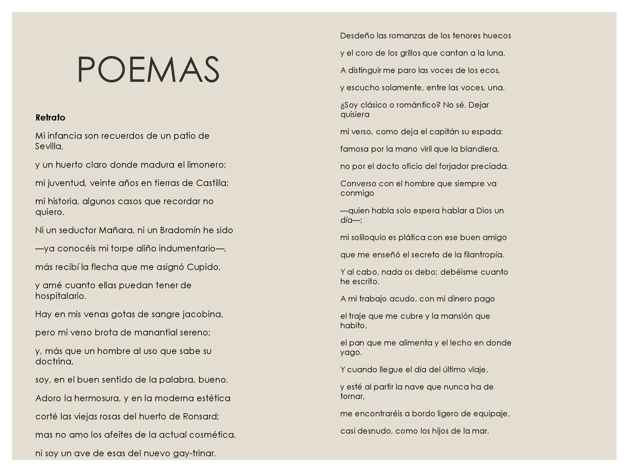 Desdeño las romanzas de los tenores huecos y el coro de los grillos que cantan a la luna. A distinguir me paro las voces de los ecos, y escucho solamente, entre las voces, una. ¿Soy clásico o romántico No sé. Dejar quisiera mi verso, como deja el capitán su espada: famosa por la mano viril que la blandiera, no por el docto oficio del forjador preciada. Converso con el hombre que siempre va conmigo —quien habla solo espera hablar a Dios un día—; mi soliloquio es plática con ese buen amigo que me enseñó el secreto de la filantropía. Y al cabo, nada os debo; debéisme cuanto he escrito. A mi trabajo acudo, con mi dinero pago el traje que me cubre y la mansión que habito, el pan que me alimenta y el lecho en donde yago. Y cuando llegue el día del último vïaje, y esté al partir la nave que nunca ha de tornar, me encontraréis a bordo ligero de equipaje, casi desnudo, como los hijos de la mar.