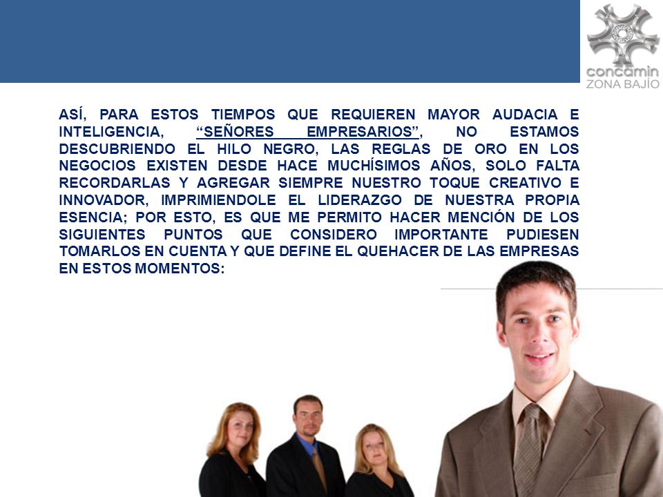 ASÍ, PARA ESTOS TIEMPOS QUE REQUIEREN MAYOR AUDACIA E INTELIGENCIA, SEÑORES EMPRESARIOS , NO ESTAMOS DESCUBRIENDO EL HILO NEGRO, LAS REGLAS DE ORO EN LOS NEGOCIOS EXISTEN DESDE HACE MUCHÍSIMOS AÑOS, SOLO FALTA RECORDARLAS Y AGREGAR SIEMPRE NUESTRO TOQUE CREATIVO E INNOVADOR, IMPRIMIENDOLE EL LIDERAZGO DE NUESTRA PROPIA ESENCIA; POR ESTO, ES QUE ME PERMITO HACER MENCIÓN DE LOS SIGUIENTES PUNTOS QUE CONSIDERO IMPORTANTE PUDIESEN TOMARLOS EN CUENTA Y QUE DEFINE EL QUEHACER DE LAS EMPRESAS EN ESTOS MOMENTOS: