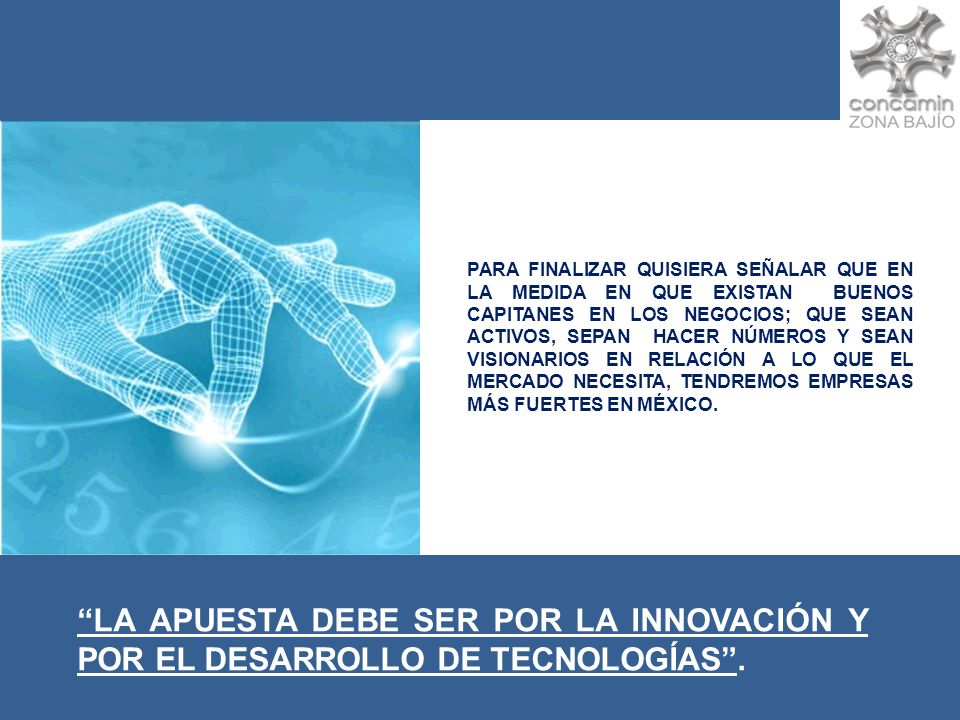 PARA FINALIZAR QUISIERA SEÑALAR QUE EN LA MEDIDA EN QUE EXISTAN BUENOS CAPITANES EN LOS NEGOCIOS; QUE SEAN ACTIVOS, SEPAN HACER NÚMEROS Y SEAN VISIONARIOS EN RELACIÓN A LO QUE EL MERCADO NECESITA, TENDREMOS EMPRESAS MÁS FUERTES EN MÉXICO.