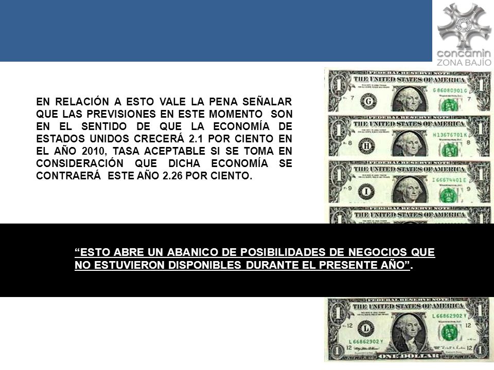 EN RELACIÓN A ESTO VALE LA PENA SEÑALAR QUE LAS PREVISIONES EN ESTE MOMENTO SON EN EL SENTIDO DE QUE LA ECONOMÍA DE ESTADOS UNIDOS CRECERÁ 2.1 POR CIENTO EN EL AÑO 2010, TASA ACEPTABLE SI SE TOMA EN CONSIDERACIÓN QUE DICHA ECONOMÍA SE CONTRAERÁ ESTE AÑO 2.26 POR CIENTO.