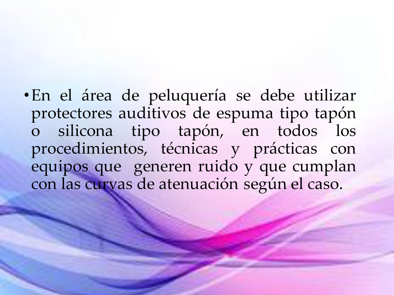 En el área de peluquería se debe utilizar protectores auditivos de espuma tipo tapón o silicona tipo tapón, en todos los procedimientos, técnicas y prácticas con equipos que generen ruido y que cumplan con las curvas de atenuación según el caso.