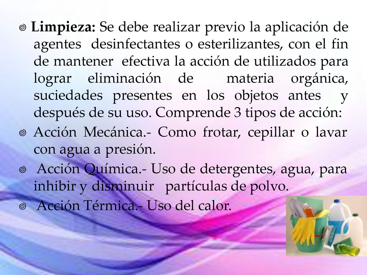  Limpieza: Se debe realizar previo la aplicación de agentes desinfectantes o esterilizantes, con el fin de mantener efectiva la acción de utilizados para lograr eliminación de materia orgánica, suciedades presentes en los objetos antes y después de su uso. Comprende 3 tipos de acción: