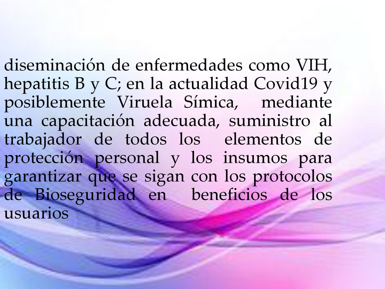 diseminación de enfermedades como VIH, hepatitis B y C; en la actualidad Covid19 y posiblemente Viruela Símica, mediante una capacitación adecuada, suministro al trabajador de todos los elementos de protección personal y los insumos para garantizar que se sigan con los protocolos de Bioseguridad en beneficios de los usuarios