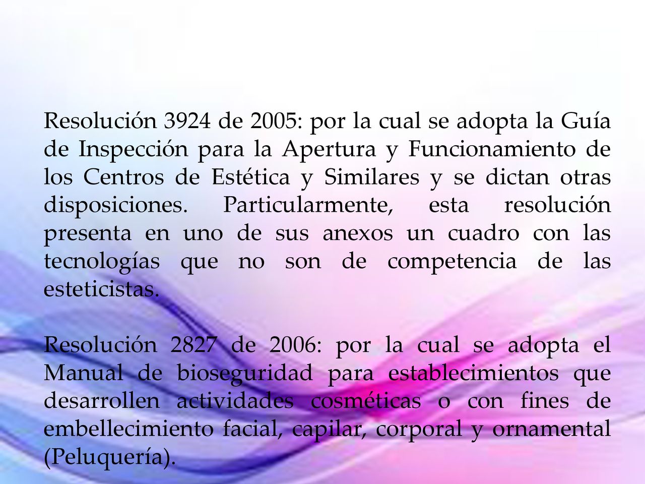 Resolución 3924 de 2005: por la cual se adopta la Guía de Inspección para la Apertura y Funcionamiento de los Centros de Estética y Similares y se dictan otras disposiciones. Particularmente, esta resolución presenta en uno de sus anexos un cuadro con las tecnologías que no son de competencia de las esteticistas.