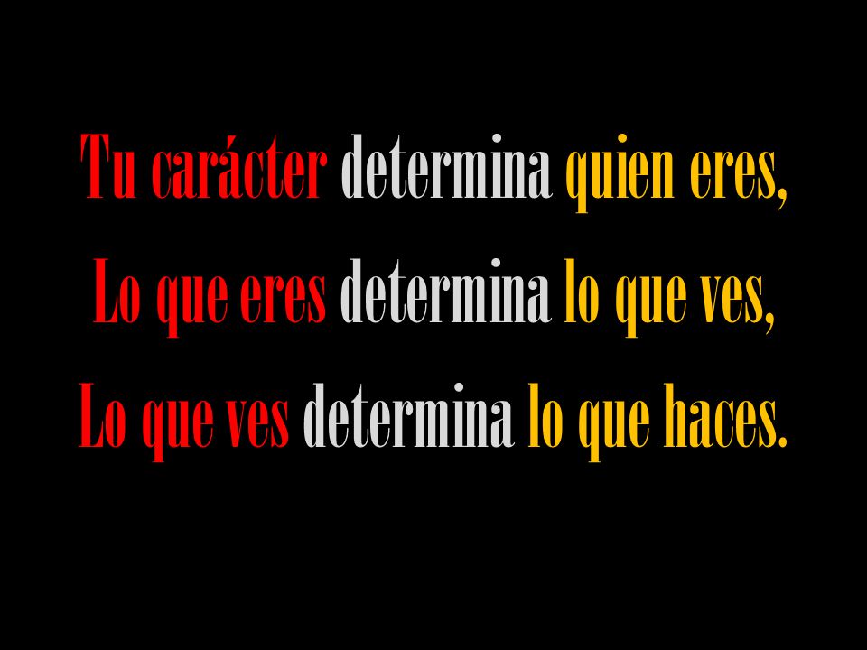 Tu carácter determina quien eres, Lo que eres determina lo que ves, Lo que ves determina lo que haces.