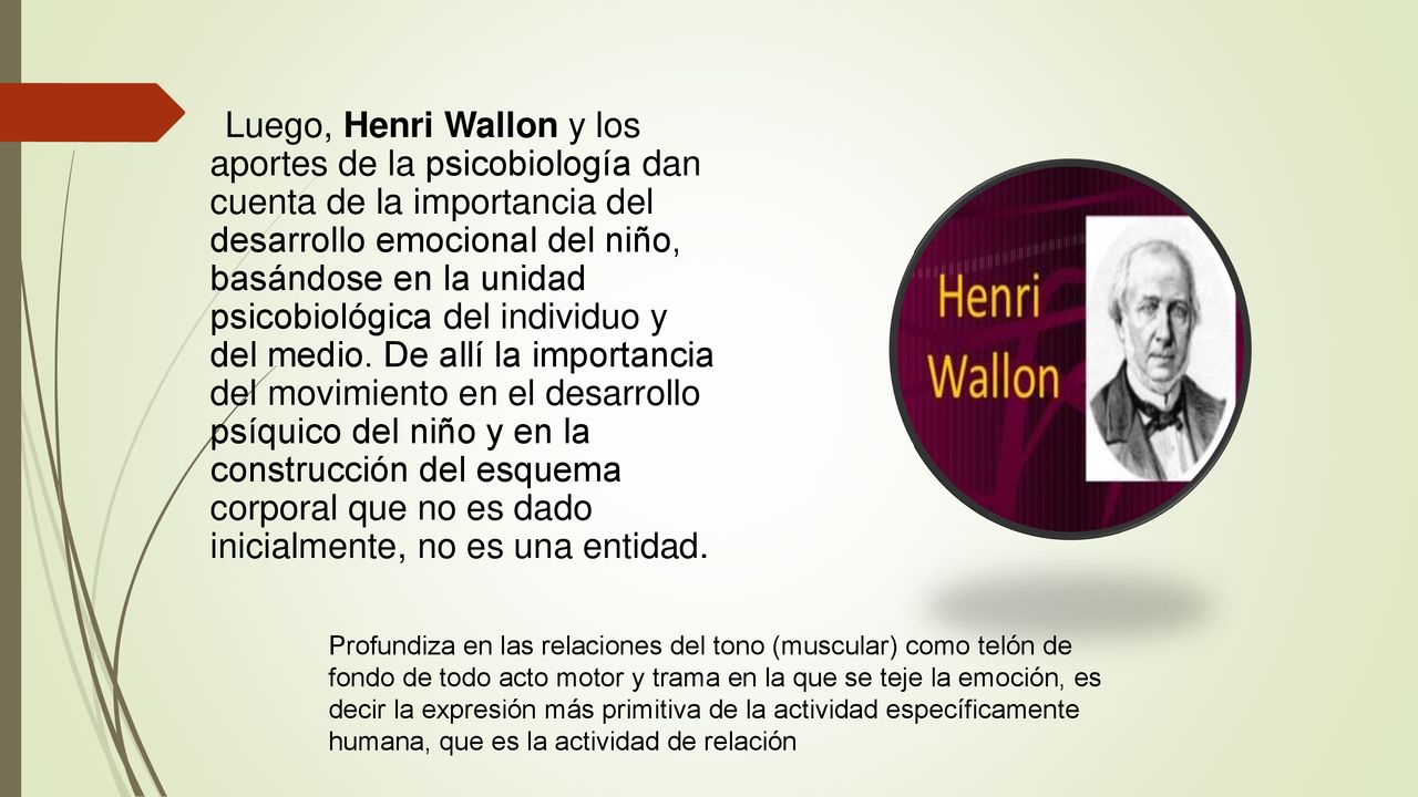Luego, Henri Wallon y los aportes de la psicobiología dan cuenta de la importancia del desarrollo emocional del niño, basándose en la unidad psicobiológica del individuo y del medio. De allí la importancia del movimiento en el desarrollo psíquico del niño y en la construcción del esquema corporal que no es dado inicialmente, no es una entidad.