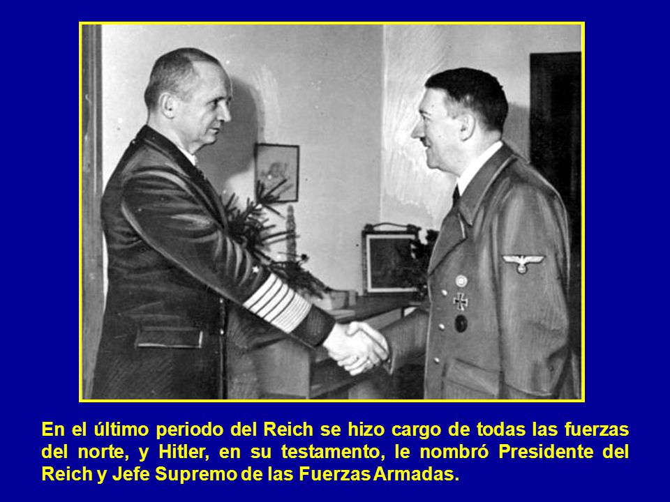En el último periodo del Reich se hizo cargo de todas las fuerzas del norte, y Hitler, en su testamento, le nombró Presidente del Reich y Jefe Supremo de las Fuerzas Armadas.
