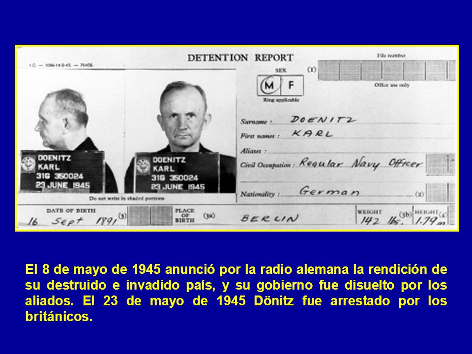 El 8 de mayo de 1945 anunció por la radio alemana la rendición de su destruido e invadido país, y su gobierno fue disuelto por los aliados.