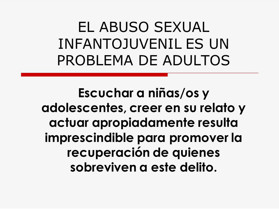 EL ABUSO SEXUAL INFANTOJUVENIL ES UN PROBLEMA DE ADULTOS Escuchar a niñas/os y adolescentes, creer en su relato y actuar apropiadamente resulta imprescindible para promover la recuperación de quienes sobreviven a este delito.