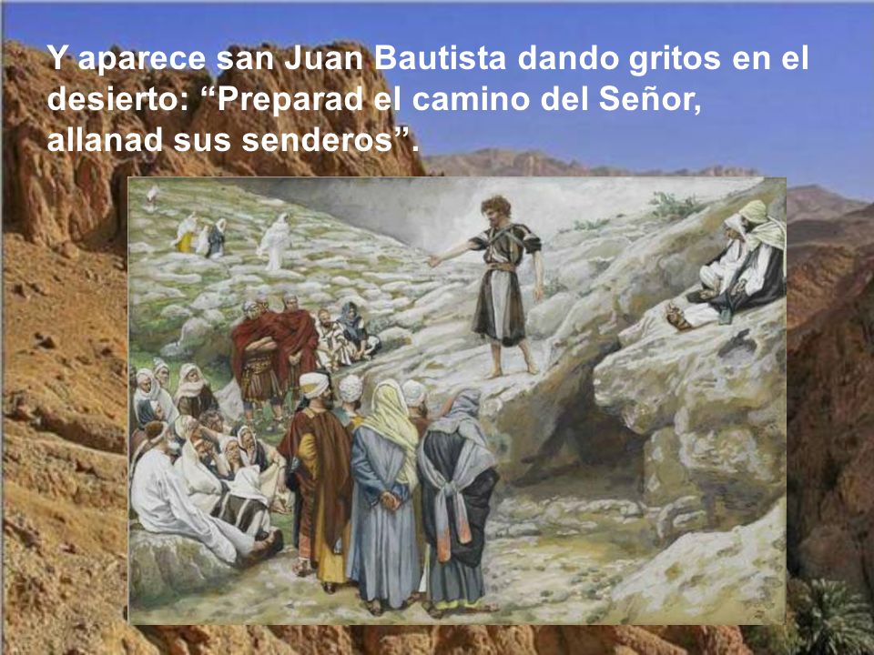 Y aparece san Juan Bautista dando gritos en el desierto: Preparad el camino del Señor, allanad sus senderos .