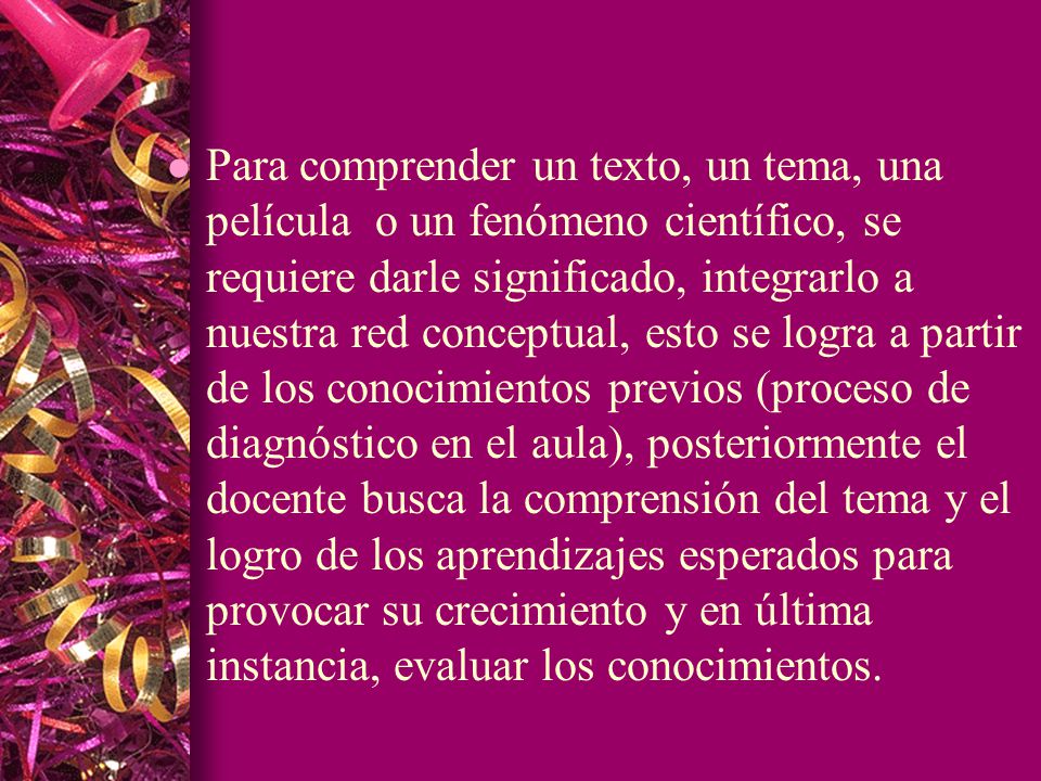 Para comprender un texto, un tema, una película o un fenómeno científico, se requiere darle significado, integrarlo a nuestra red conceptual, esto se logra a partir de los conocimientos previos (proceso de diagnóstico en el aula), posteriormente el docente busca la comprensión del tema y el logro de los aprendizajes esperados para provocar su crecimiento y en última instancia, evaluar los conocimientos.
