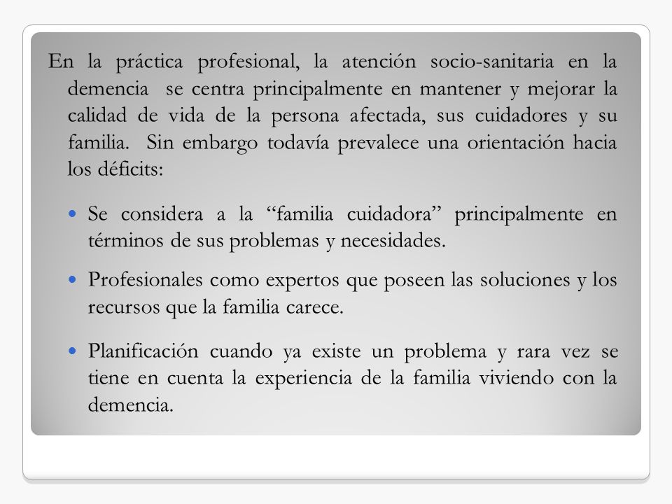 En la práctica profesional, la atención socio-sanitaria en la demencia se centra principalmente en mantener y mejorar la calidad de vida de la persona afectada, sus cuidadores y su familia. Sin embargo todavía prevalece una orientación hacia los déficits: