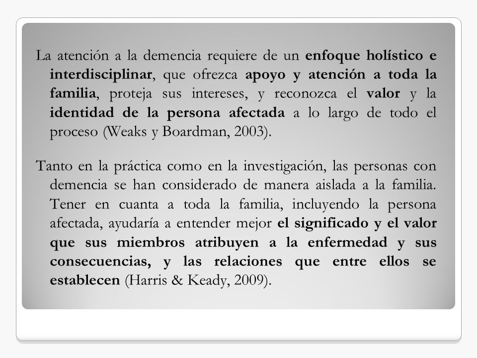 La atención a la demencia requiere de un enfoque holístico e interdisciplinar, que ofrezca apoyo y atención a toda la familia, proteja sus intereses, y reconozca el valor y la identidad de la persona afectada a lo largo de todo el proceso (Weaks y Boardman, 2003).