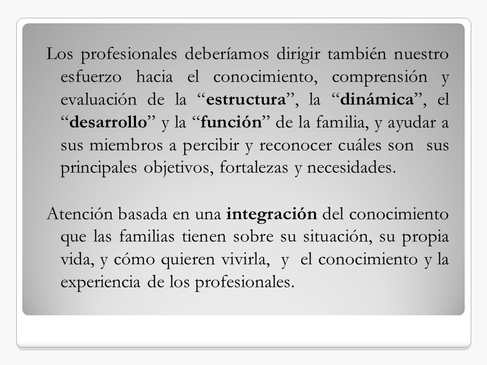 Los profesionales deberíamos dirigir también nuestro esfuerzo hacia el conocimiento, comprensión y evaluación de la estructura , la dinámica , el desarrollo y la función de la familia, y ayudar a sus miembros a percibir y reconocer cuáles son sus principales objetivos, fortalezas y necesidades.