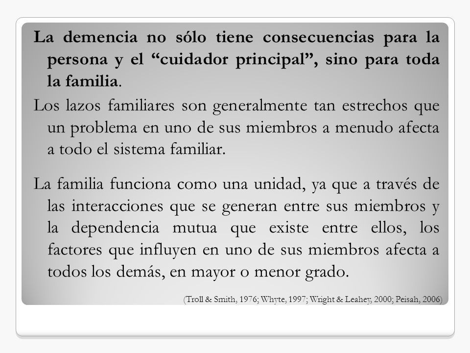 La demencia no sólo tiene consecuencias para la persona y el cuidador principal , sino para toda la familia. Los lazos familiares son generalmente tan estrechos que un problema en uno de sus miembros a menudo afecta a todo el sistema familiar. La familia funciona como una unidad, ya que a través de las interacciones que se generan entre sus miembros y la dependencia mutua que existe entre ellos, los factores que influyen en uno de sus miembros afecta a todos los demás, en mayor o menor grado.
