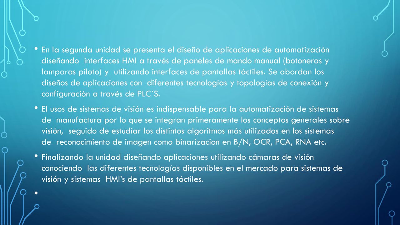 En la segunda unidad se presenta el diseño de aplicaciones de automatización diseñando interfaces HMI a través de paneles de mando manual (botoneras y lamparas piloto) y utilizando interfaces de pantallas táctiles. Se abordan los diseños de aplicaciones con diferentes tecnologías y topologías de conexión y configuración a través de PLC´S.