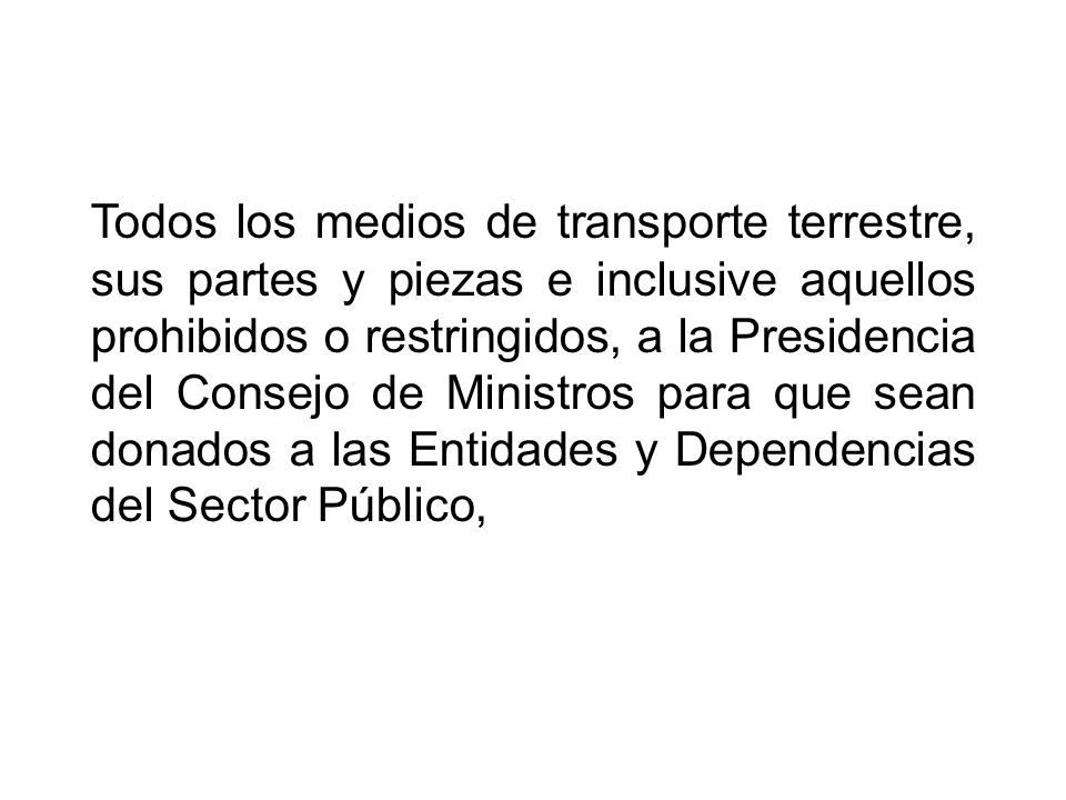 Todos los medios de transporte terrestre, sus partes y piezas e inclusive aquellos prohibidos o restringidos, a la Presidencia del Consejo de Ministros para que sean donados a las Entidades y Dependencias del Sector Público,