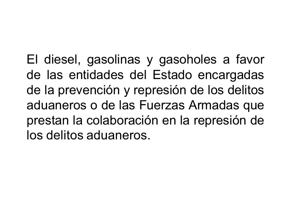 El diesel, gasolinas y gasoholes a favor de las entidades del Estado encargadas de la prevención y represión de los delitos aduaneros o de las Fuerzas Armadas que prestan la colaboración en la represión de los delitos aduaneros.