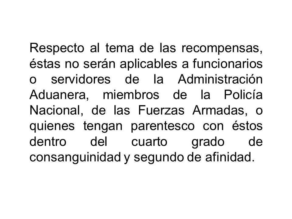 Respecto al tema de las recompensas, éstas no serán aplicables a funcionarios o servidores de la Administración Aduanera, miembros de la Policía Nacional, de las Fuerzas Armadas, o quienes tengan parentesco con éstos dentro del cuarto grado de consanguinidad y segundo de afinidad.