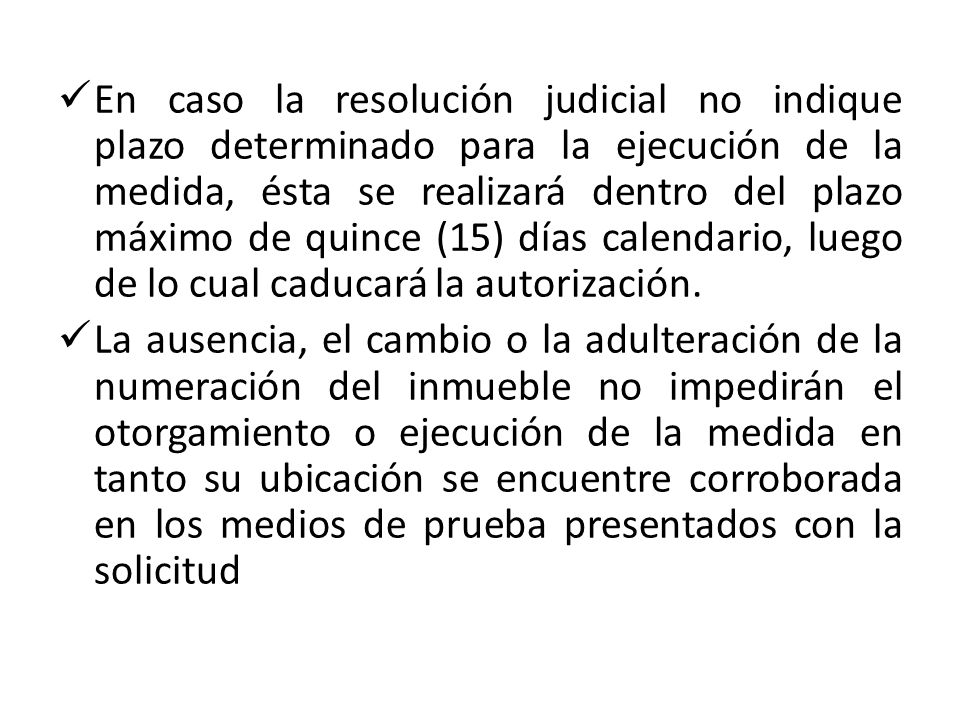 En caso la resolución judicial no indique plazo determinado para la ejecución de la medida, ésta se realizará dentro del plazo máximo de quince (15) días calendario, luego de lo cual caducará la autorización.