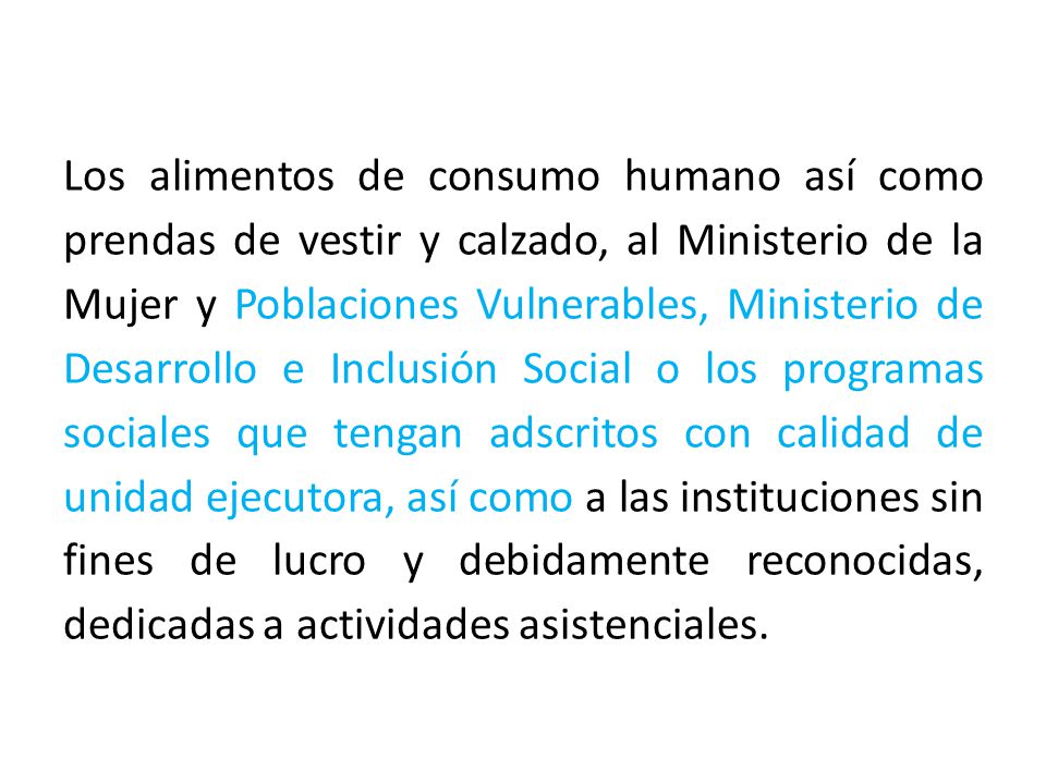 Los alimentos de consumo humano así como prendas de vestir y calzado, al Ministerio de la Mujer y Poblaciones Vulnerables, Ministerio de Desarrollo e Inclusión Social o los programas sociales que tengan adscritos con calidad de unidad ejecutora, así como a las instituciones sin fines de lucro y debidamente reconocidas, dedicadas a actividades asistenciales.