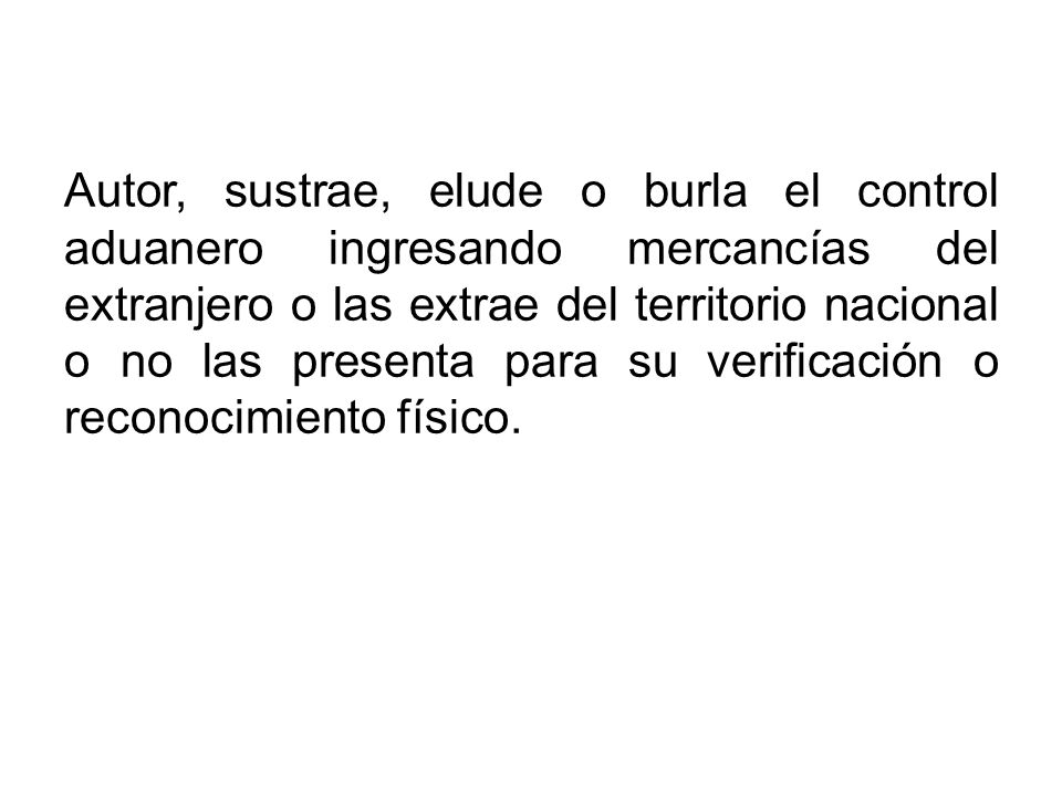Autor, sustrae, elude o burla el control aduanero ingresando mercancías del extranjero o las extrae del territorio nacional o no las presenta para su verificación o reconocimiento físico.