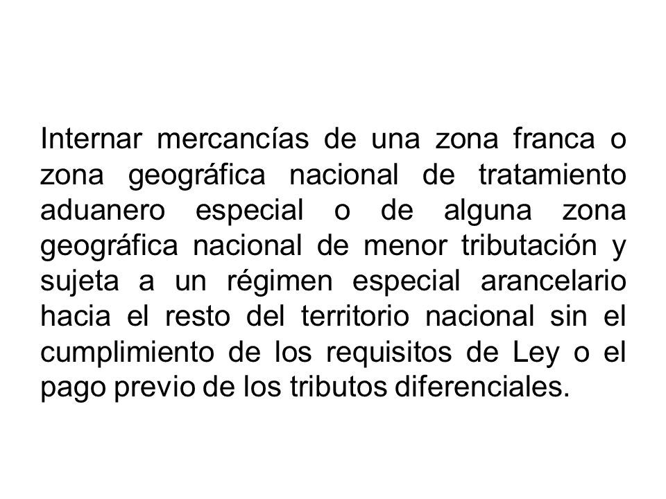 Internar mercancías de una zona franca o zona geográfica nacional de tratamiento aduanero especial o de alguna zona geográfica nacional de menor tributación y sujeta a un régimen especial arancelario hacia el resto del territorio nacional sin el cumplimiento de los requisitos de Ley o el pago previo de los tributos diferenciales.