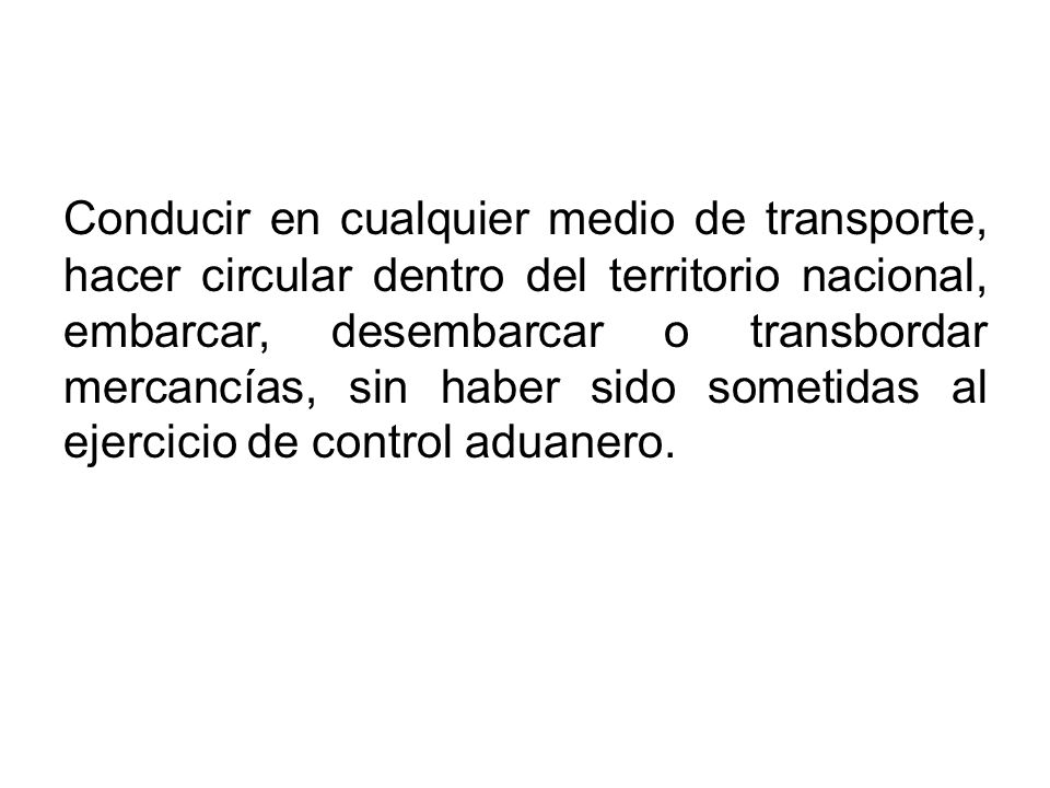 Conducir en cualquier medio de transporte, hacer circular dentro del territorio nacional, embarcar, desembarcar o transbordar mercancías, sin haber sido sometidas al ejercicio de control aduanero.