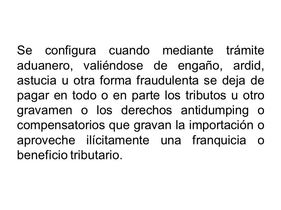 Se configura cuando mediante trámite aduanero, valiéndose de engaño, ardid, astucia u otra forma fraudulenta se deja de pagar en todo o en parte los tributos u otro gravamen o los derechos antidumping o compensatorios que gravan la importación o aproveche ilícitamente una franquicia o beneficio tributario.