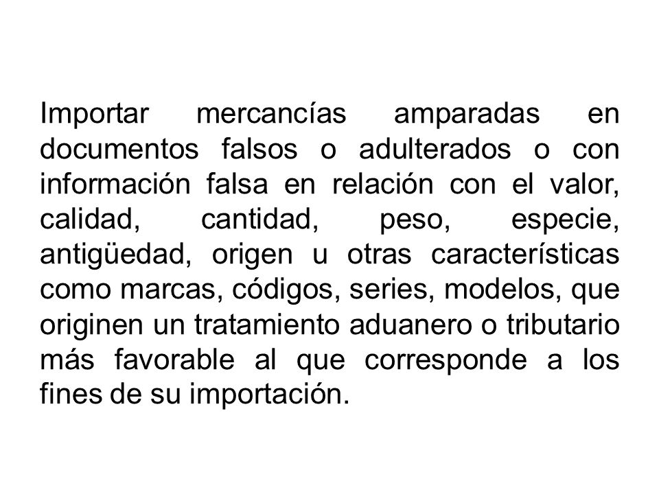 Importar mercancías amparadas en documentos falsos o adulterados o con información falsa en relación con el valor, calidad, cantidad, peso, especie, antigüedad, origen u otras características como marcas, códigos, series, modelos, que originen un tratamiento aduanero o tributario más favorable al que corresponde a los fines de su importación.