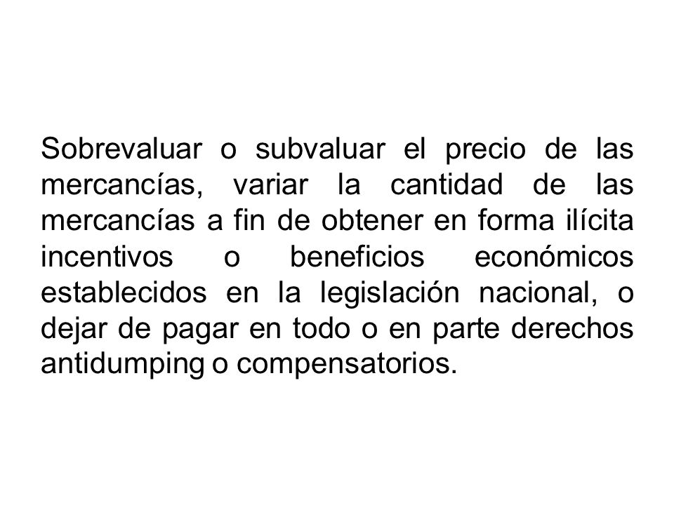 Sobrevaluar o subvaluar el precio de las mercancías, variar la cantidad de las mercancías a fin de obtener en forma ilícita incentivos o beneficios económicos establecidos en la legislación nacional, o dejar de pagar en todo o en parte derechos antidumping o compensatorios.