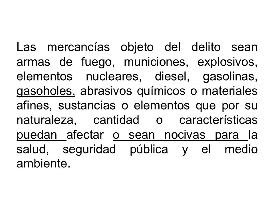 Las mercancías objeto del delito sean armas de fuego, municiones, explosivos, elementos nucleares, diesel, gasolinas, gasoholes, abrasivos químicos o materiales afines, sustancias o elementos que por su naturaleza, cantidad o características puedan afectar o sean nocivas para la salud, seguridad pública y el medio ambiente.