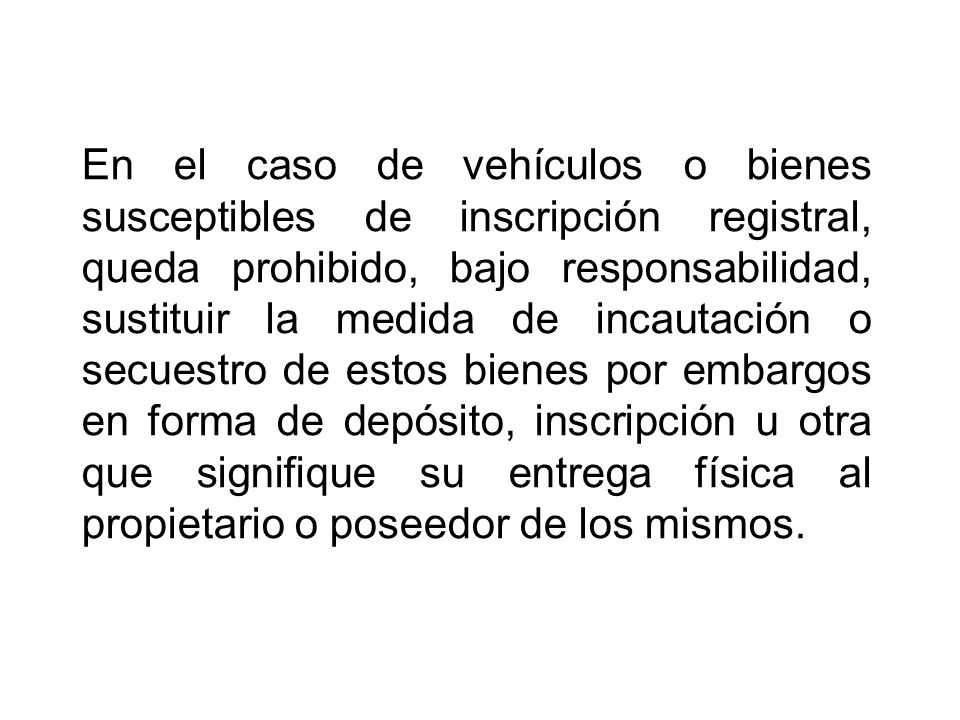 En el caso de vehículos o bienes susceptibles de inscripción registral, queda prohibido, bajo responsabilidad, sustituir la medida de incautación o secuestro de estos bienes por embargos en forma de depósito, inscripción u otra que signifique su entrega física al propietario o poseedor de los mismos.