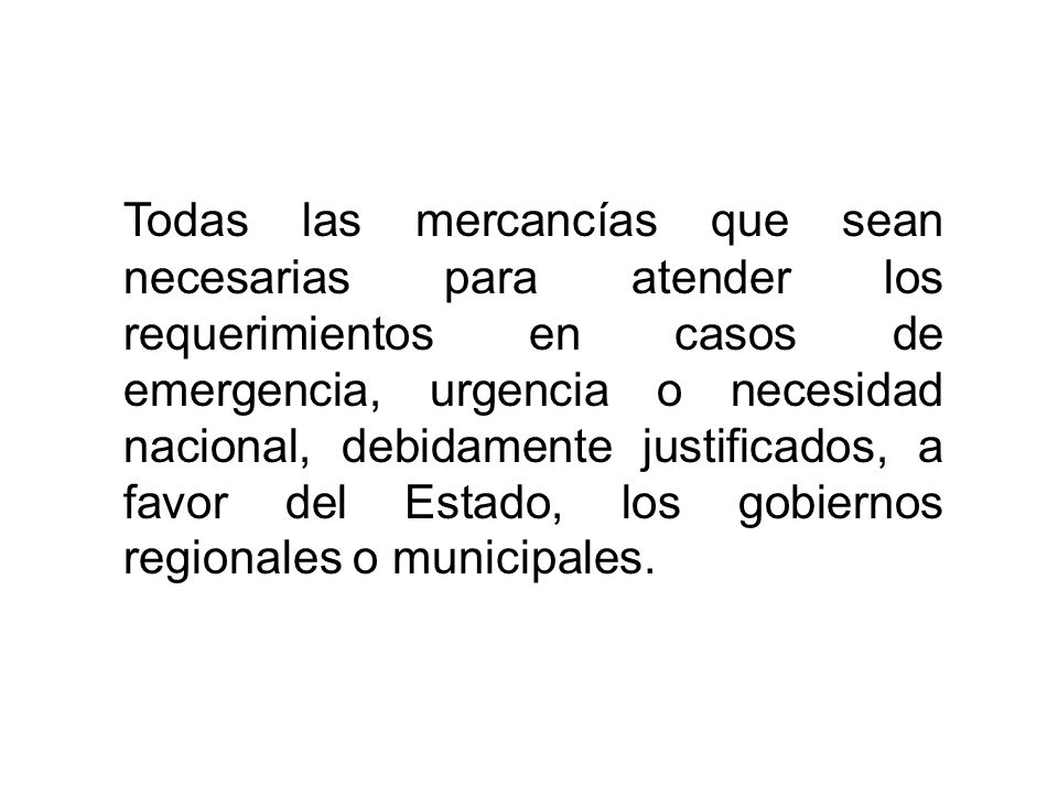 Todas las mercancías que sean necesarias para atender los requerimientos en casos de emergencia, urgencia o necesidad nacional, debidamente justificados, a favor del Estado, los gobiernos regionales o municipales.