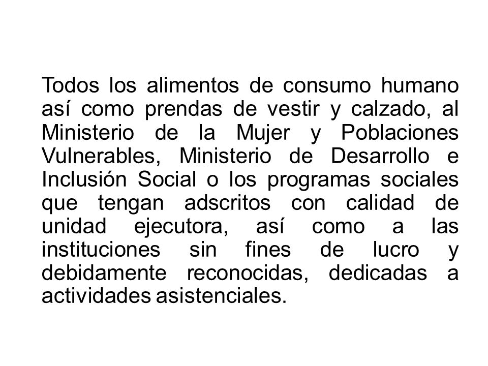 Todos los alimentos de consumo humano así como prendas de vestir y calzado, al Ministerio de la Mujer y Poblaciones Vulnerables, Ministerio de Desarrollo e Inclusión Social o los programas sociales que tengan adscritos con calidad de unidad ejecutora, así como a las instituciones sin fines de lucro y debidamente reconocidas, dedicadas a actividades asistenciales.