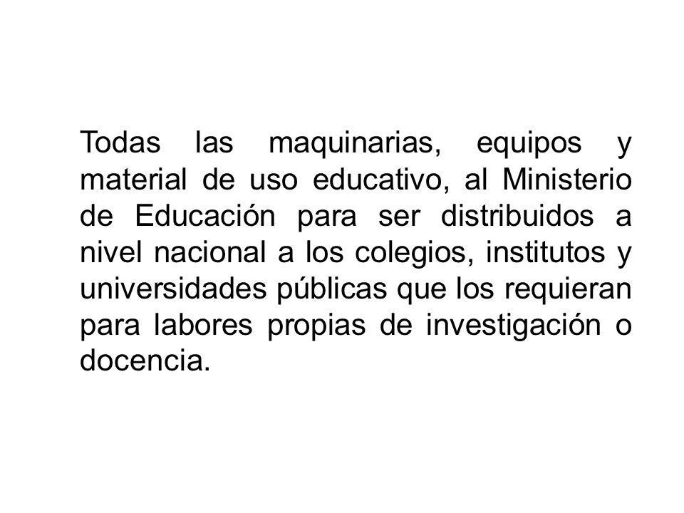 Todas las maquinarias, equipos y material de uso educativo, al Ministerio de Educación para ser distribuidos a nivel nacional a los colegios, institutos y universidades públicas que los requieran para labores propias de investigación o docencia.